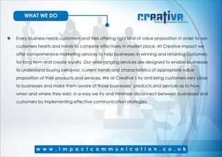 WHAT WE DO
Every business needs customers and tries offering right kind of value proposition in order to win
customers hearts and minds to compete effectively in market place. At Creative Impact we
offer comprehensive marketing services to help businesses in winning and retaining customers
for long term and create loyalty. Our wide ranging services are designed to enable businesses
to understand buying behavior, current trends and characteristics of appropriate value
proposition of their products and services. We at Creative’s try and bring customers very close
to businesses and make them aware of those businesses’ products and services as to how,
when and where they exist, in a way we try and minimize disconnect between businesses and
customers by implementing effective communication strategies.
 