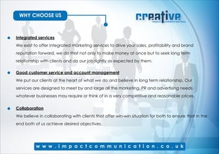 WHY CHOOSE US
Integrated services
We exist to offer integrated marketing services to drive your sales, profitability and brand
reputation forward, we do that not only to make money at once but to seek long term
relationship with clients and do our job rightly as expected by them.
Good customer service and account management
We put our clients at the heart of what we do and believe in long term relationship. Our
services are designed to meet by and large all the marketing, PR and advertising needs
whatever businesses may require or think of in a very competitive and reasonable prices.
Collaboration
We believe in collaborating with clients that offer win-win situation for both to ensure that in the
end both of us achieve desired objectives.
 