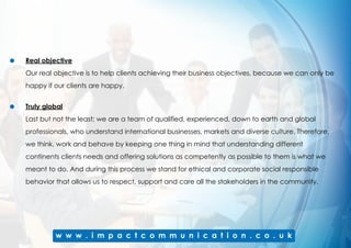 Real objective
Our real objective is to help clients achieving their business objectives, because we can only be
happy if our clients are happy.
Truly global
Last but not the least; we are a team of qualified, experienced, down to earth and global
professionals, who understand international businesses, markets and diverse culture. Therefore,
we think, work and behave by keeping one thing in mind that understanding different
continents clients needs and offering solutions as competently as possible to them is what we
meant to do. And during this process we stand for ethical and corporate social responsible
behavior that allows us to respect, support and care all the stakeholders in the community.
 
