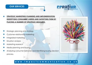 OUR SERVICES
STRATEGIC MARKETING PLANNING AND IMPLEMENTATION:
IDENTIFYING CONSUMER’S NEEDS AND SATISFYING THEM BY
PLACING A NUMBER OF STRATEGIC MEASURES.
Strategic planning and strategy
Customer relationship marketing
Integrated marketing
Situation analysis
Marketing research
Media planning and buying
Analyzing consumer behavior and Identifying buying decision
process.
 