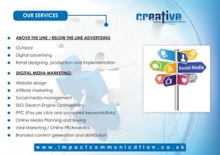 OUR SERVICES
ABOVE THE LINE / BELOW THE LINE ADVERTISING
Outdoor
Digital advertising
Retail designing, production and implementation
DIGITAL MEDIA MARKETING:
Website design
Affiliate marketing
Social media management
SEO (Search Engine Optimization)
PPC (Pay per click and sponsored keywords/links)
Online Media Planning and Buying
Viral Marketing / Online PR/Analytics
Branded content generation and distribution
 