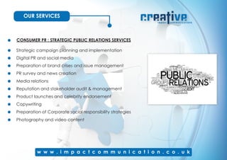 OUR SERVICES
CONSUMER PR : STRATEGIC PUBLIC RELATIONS SERVICES
Strategic campaign planning and implementation
Digital PR and social media
Preparation of brand crises and issue management
PR survey and news creation
Media relations
Reputation and stakeholder audit & management
Product launches and celebrity endorsement
Copywriting
Photography and video content
Preparation of Corporate social responsibility strategies
 