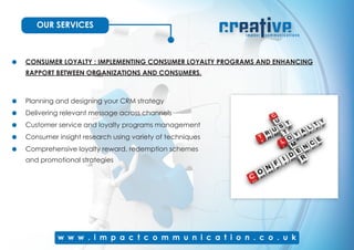 OUR SERVICES
CONSUMER LOYALTY : IMPLEMENTING CONSUMER LOYALTY PROGRAMS AND ENHANCING
RAPPORT BETWEEN ORGANIZATIONS AND CONSUMERS.
Planning and designing your CRM strategy
Delivering relevant message across channels
Customer service and loyalty programs management
Consumer insight research using variety of techniques
Comprehensive loyalty reward, redemption schemes
and promotional strategies
 
