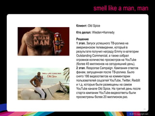 smell like a man, man
Клиент: Old Spice
Кто делал: Wieden+Kennedy
Решение
1 этап. Запуск успешного ТВ-ролика на
американском телевидении, который в
результате получил награду Emmy в категории
Outstanding Commercial, а также собрал
огромное количество просмотров на YouTube
(более 45 миллионов на сегодняшний день).
2 этап. Response Campaign. Кампания ответов
фанам, запущенная после ТВ-ролика. Было
снято 186 видеоответов на комментарии
пользователей соцсетей YouTube, Twitter, Reddit
и т.д, которые были размещены на самом
YouTube канале Old Spice. На третий день после
старта кампании YouTube-видеоответы были
просмотрены более 20 миллионов раз.
© 2013 copyright ram
20
 
