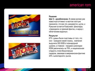 american rom
Решение
Шаг 2 – разоблачение. В новом ролике уже
известный оптимист в желтом галстуке
признался, что все это, разумеется, шутка, и
Румыния остается Румынией. Шоколадку
«переодели» в прежний фантик, и народ с
облегчением вздохнул.
Результат
67% румын были счастливы от того, что
они – граждане своей страны, компания
выручила 300 000$ от всенародной
шумихи, а главное – продажи шоколадки
ROM увеличились на 79%, и национальная
сладость стала безусловным
лидером, завоевав в американском фантике
20% «шоколадного» рынка.
© 2013 copyright ram
24
 