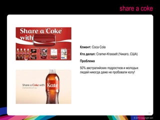 share a coke
Клиент: Coca Cola
Кто делал: Cramer-Krasselt (Чикаго, США)
Проблема
50% австралийских подростков и молодых
людей никогда даже не пробовали колу!
© 2013 copyright ram
26
 