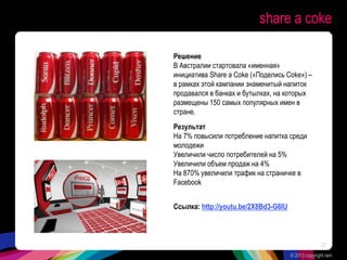 share a coke
Решение
В Австралии стартовала «именная»
инициатива Share a Coke («Поделись Coke») –
в рамках этой кампании знаменитый напиток
продавался в банках и бутылках, на которых
размещены 150 самых популярных имен в
стране.
Результат
На 7% повысили потребление напитка среди
молодежи
Увеличили число потребителей на 5%
Увеличили объем продаж на 4%
На 870% увеличили трафик на страничке в
Facebook
Ссылка: http://youtu.be/2X8Bd3-G6IU
© 2013 copyright ram
27
 
