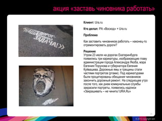 акция «заставь чиновника работать»
Клиент: Ura.ru
Кто делал: РА «Восход» + Ura.ru
Проблема
Как заставить чиновников работать – наконец-то
отремонтировать дороги?
Решение
Утром 23 июля на дорогах Екатеринбурга
появились три карикатуры, изображающие главу
администрации города Александра Якоба, мэра
Евгения Порунова и губернатора Евгения
Куйвашева. Дорожные ямы и трещины стали
частями портретов (ртами). Под карикатурами
были процитированы обещания чиновников
закончить дорожный ремонт. На следующее утро
после того, как днем коммунальные службы
закрасили портреты, появились надписи
«Закрашивать – не чинить! URA.Ru»
© 2013 copyright ram
28
 