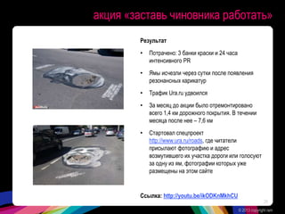 акция «заставь чиновника работать»
Результат
• Потрачено: 3 банки краски и 24 часа
интенсивного PR
• Ямы исчезли через сутки после появления
резонансных карикатур
• Трафик Ura.ru удвоился
• За месяц до акции было отремонтировано
всего 1,4 км дорожного покрытия. В течении
месяца после нее – 7,6 км
• Стартовал спецпроект
http://www.ura.ru/roads, где читатели
присылают фотографию и адрес
возмутившего их участка дороги или голосуют
за одну из ям, фотографии которых уже
размещены на этом сайте
Ссылка: http://youtu.be/ikODKnMkhCU
© 2013 copyright ram
29
 
