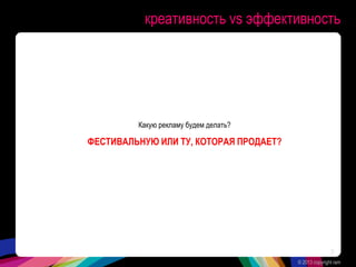 креативность vs эффективность
Какую рекламу будем делать?
ФЕСТИВАЛЬНУЮ ИЛИ ТУ, КОТОРАЯ ПРОДАЕТ?
© 2013 copyright ram
3
 