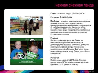 нежная снежная панда
Клиент: «Снежная панда» («Глобал АВС»)
Кто делал: THINKMcCANN
Проблема. На момент выхода компании на рынок
активность его игроков сосредоточилась
преимущественно на мероприятиях, направленных
на «подкуп» потребителей. Обильные трейд-
маркетинговые акции и мероприятия, постоянные
снижения цены и многочисленные «примотки»
формировали продажи.
Решение
До сих пор реклама туалетной бумаги на
постсоветском пространстве сводилась к
демонстрации счастливых семей и их домашних
любимцев. Когда все фигуры противников
сосредоточены на небольшом фрагменте доски,
легко развернуть свою атаку. Резкая отстройка от
конкурентов!
Результат
По состоянию на начало 2013 года «Снежная
панда» заняла 60% в сегменте рынка туалетной
бумаги по 11–19 гривен за упаковку
© 2013 copyright ram
30
 