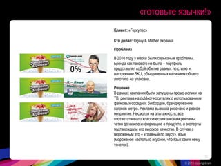 «готовьте язычки!»
Клиент: «Геркулес»
Кто делал: Ogilvy & Mather Украина
Проблема
В 2010 году у марки были серьезные проблемы.
Бренда как такового не было – портфель
представлял собой обилие разных по стилю и
настроению SKU, объединенных наличием общего
логотипа на упаковке.
Решение
В рамках кампании были запущены промо-ролики на
ТВ, реклама на outdoor-носителях с использованием
фейковых соседних бигбордов, брендирование
вагонов метро. Реклама вызвала резонанс и резкое
неприятие. Несмотря на эпатажность, все
соответствовало классическим законам рекламы:
четко доносило информацию о продукте, а эксперты
подтверждали его высокое качество. В случае с
мороженым это – «главный по вкусу», язык
(мороженое настолько вкусное, что язык сам к нему
тянется).
© 2013 copyright ram
32
 
