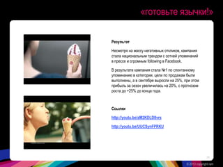 «готовьте язычки!»
Результат
Несмотря на массу негативных откликов, кампания
стала национальным трендом с сотней упоминаний
в прессе и огромным following в Facebook.
В результате кампания стала №1 по спонтанному
упоминанию в категории, цели по продажам были
выполнены, а в сентябре выросли на 25%, при этом
прибыль за сезон увеличилась на 20%, с прогнозом
роста до +25% до конца года.
Ссылки
http://youtu.be/aM2KDLD8vrs
http://youtu.be/UUCSynFPRKU
© 2013 copyright ram
34
 