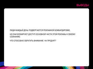выводы
ЛЮДИ КАЖДЫЙ ДЕНЬ ПОДВЕРГАЮТСЯ РЕКЛАМНОЙ БОМБАРДИРОВКЕ,
НО ОНИ БЛОКИРУЮТ ДОСТУП ОСНОВНОЙ ЧАСТИ ЭТОЙ РЕКЛАМЫ К СВОЕМУ
СОЗНАНИЮ.
ЧТО СПОСОБНО ОБРАТИТЬ ВНИМАНИЕ НА ПРОДУКТ?
© 2013 copyright ram
36
 