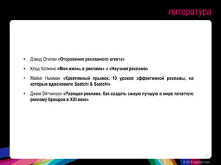 литература
• Дэвид Огилви «Откровения рекламного агента»
• Клод Хопкинс «Моя жизнь в рекламе» и «Научная реклама»
• Майкл Ньюман «Креативный прыжок. 10 уроков эффективной рекламы, на
которые вдохновило Saatchi & Saatchi»
• Джим Эйтчинсон «Разящая реклама. Как создать самую лучшую в мире печатную
рекламу брендов в XXI веке»
© 2013 copyright ram
39
 