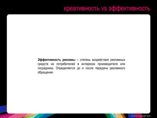 креативность vs эффективность
Эффективность рекламы – степень воздействия рекламных
средств на потребителей в интересах производителя или
посредника. Определяется до и после передачи рекламного
обращения.
© 2013 copyright ram
5
 