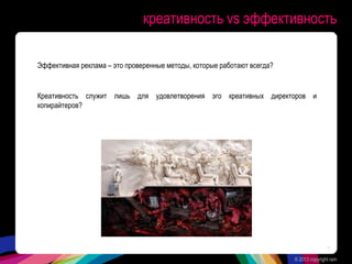 креативность vs эффективность
Эффективная реклама – это проверенные методы, которые работают всегда?
Креативность служит лишь для удовлетворения эго креативных директоров и
копирайтеров?
© 2013 copyright ram
7
 