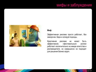 мифы и заблуждения
Миф:
Эффективная реклама просто работает, без
заморочек. Бери и копируй подходы.
Креативная реклама не может быть
эффективной, «фестивальные» ролики
работают исключительно на имидж агентства и
рекламодателя, но совершенно не подходят
для решения бизнес-задач.
© 2013 copyright ram
8
 