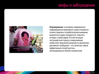мифы и заблуждения
Опровержение: в условиях современного
информационно-рекламного шума становится
сложно привлечь потребительское внимание,
выделиться среди конкурентов, повысить
интерес к своей марке. В этой ситуации
нестандартный подход к коммуникации,
необычное творческое решение по донесению
рекламного сообщения – это зачастую самый
эффективный способ достичь
запланированных бизнес-показателей
© 2013 copyright ram
9
 