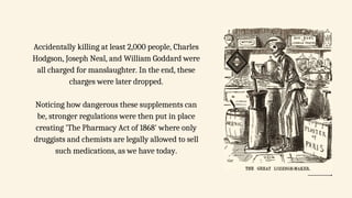 Accidentally killing at least 2,000 people, Charles
Hodgson, Joseph Neal, and William Goddard were
all charged for manslaughter. In the end, these
charges were later dropped.
Noticing how dangerous these supplements can
be, stronger regulations were then put in place
creating 'The Pharmacy Act of 1868' where only
druggists and chemists are legally allowed to sell
such medications, as we have today.
 