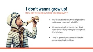 I don’t wanna grow up!
How can we keep our child-like creativity?
● Our ideas about our surrounding become
set in stone in our early adult life
● Kids are relatively unbiased;they don’t
carry around many of the pre-conceptions
that adults do
● They’re generally much less afraid to be
embarrassed by their ideas
 