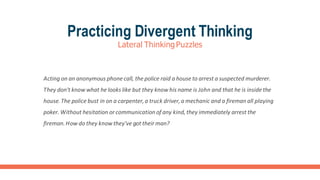 Practicing Divergent Thinking
Lateral ThinkingPuzzles
Acting on an anonymous phone call, the police raid a house to arrest a suspected murderer.
They don't know what he looks like but they know his name is John and that he is inside the
house.The police bust in on a carpenter,a truck driver,a mechanic and a fireman all playing
poker. Without hesitation or communication of any kind, they immediately arrest the
fireman.How do they know they've got their man?
 
