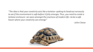 “The idea is that your creativity acts like a tortoise—poking its head out nervously
to see if the environment is safe before it fully emerges.Thus, you need to create a
tortoise enclosure—an oasis amongst the craziness of modern life—to be a safe
haven where your creativity can emerge.”
-John Cleese
 