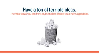Have a ton of terrible ideas.
The more ideas you can think of, the better chance you’ll have a good one.
 