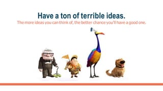 Have a ton of terrible ideas.
The more ideas you can think of, the better chance you’ll have a good one.
 