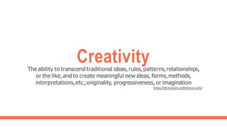 Creativity
The ability to transcend traditional ideas, rules, patterns,relationships,
or the like,and to create meaningful new ideas, forms,methods,
interpretations,etc.;originality, progressiveness,or imagination
http://dictionary.reference.com/
 