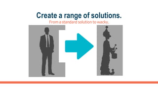 Create a range of solutions.
From a standard solution to wacky.
 