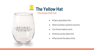 The Yellow Hat
The Glass Half Full
● What is good about this
● What would be a positive outcome
● Can this be made to work
● What do you like about this
● What can be the value of this
 