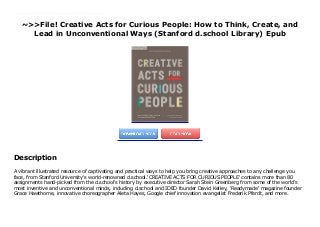 ~>>File! Creative Acts for Curious People: How to Think, Create, and
Lead in Unconventional Ways (Stanford d.school Library) Epub
A vibrant illustrated resource of captivating and practical ways to help you bring creative approaches to any challenge you face, from Stanford University's world-renowned d.school.'CREATIVE ACTS FOR CURIOUS PEOPLE' contains more than 80 assignments hand-picked from the d.school's history by executive director Sarah Stein Greenberg from some of the world's most inventive and unconventional minds, including d.school and IDEO founder David Kelley, 'Readymade' magazine founder Grace Hawthorne, innovative choreographer Aleta Hayes, Google chief innovation evangelist Frederik Pferdt, and more.
Description
A vibrant illustrated resource of captivating and practical ways to help you bring creative approaches to any challenge you
face, from Stanford University's world-renowned d.school.'CREATIVE ACTS FOR CURIOUS PEOPLE' contains more than 80
assignments hand-picked from the d.school's history by executive director Sarah Stein Greenberg from some of the world's
most inventive and unconventional minds, including d.school and IDEO founder David Kelley, 'Readymade' magazine founder
Grace Hawthorne, innovative choreographer Aleta Hayes, Google chief innovation evangelist Frederik Pferdt, and more.
 
