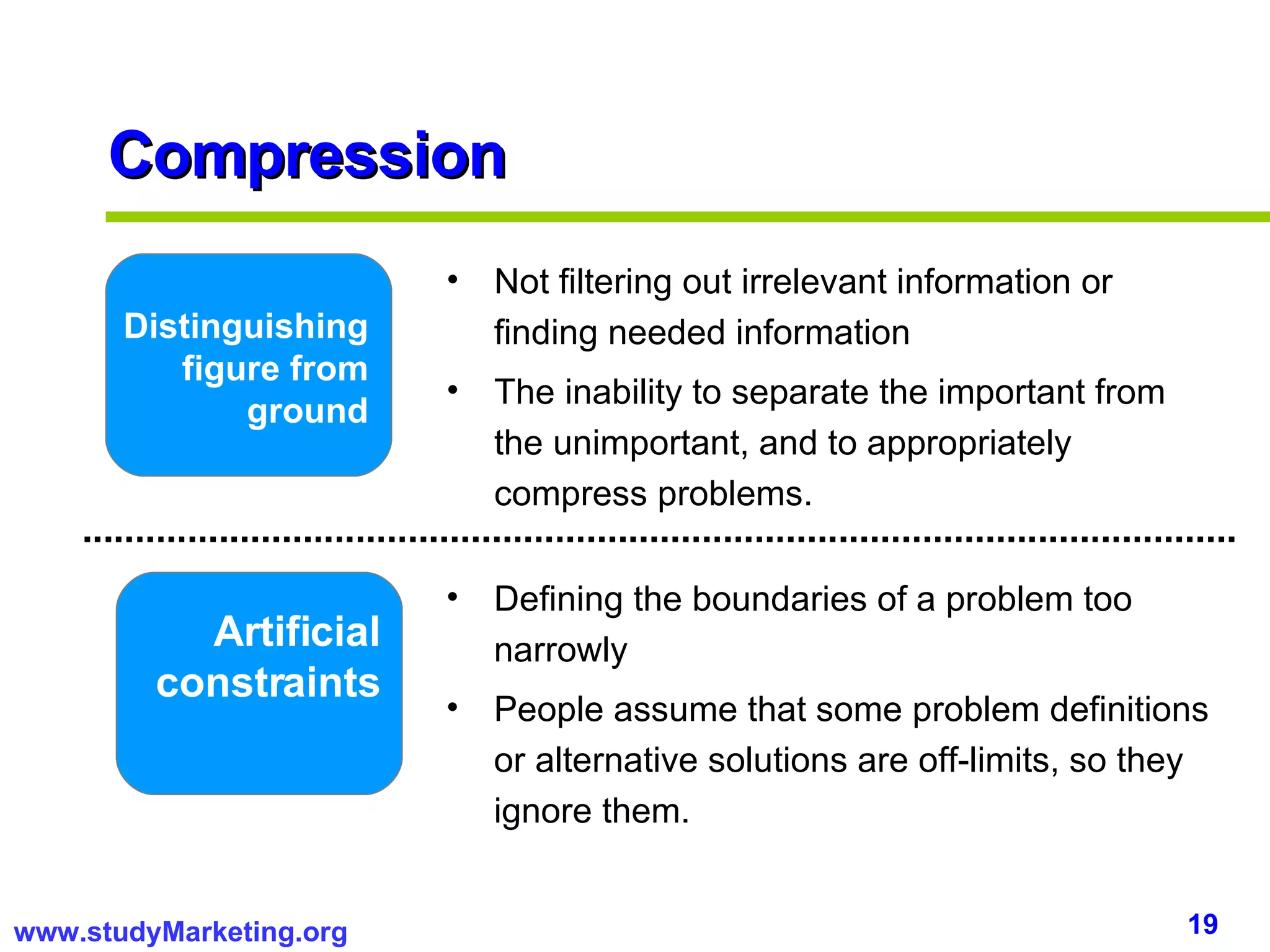 Compression Distinguishing figure from ground Artificial constraints Not filtering out irrelevant information or finding needed information The inability to separate the important from the unimportant, and to appropriately compress problems.  Defining the boundaries of a problem too narrowly People assume that some problem definitions or alternative solutions are off-limits, so they ignore them. 
