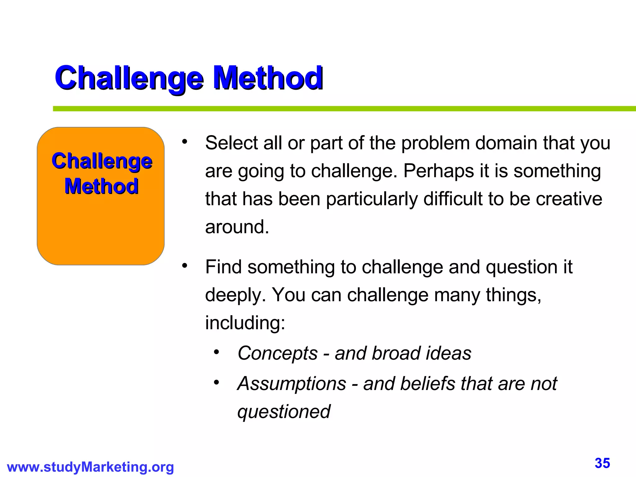 Select all or part of the problem domain that you are going to challenge. Perhaps it is something that has been particularly difficult to be creative around. Find something to challenge and question it deeply. You can challenge many things, including: Concepts - and broad ideas Assumptions - and beliefs that are not questioned Challenge Method Challenge Method 