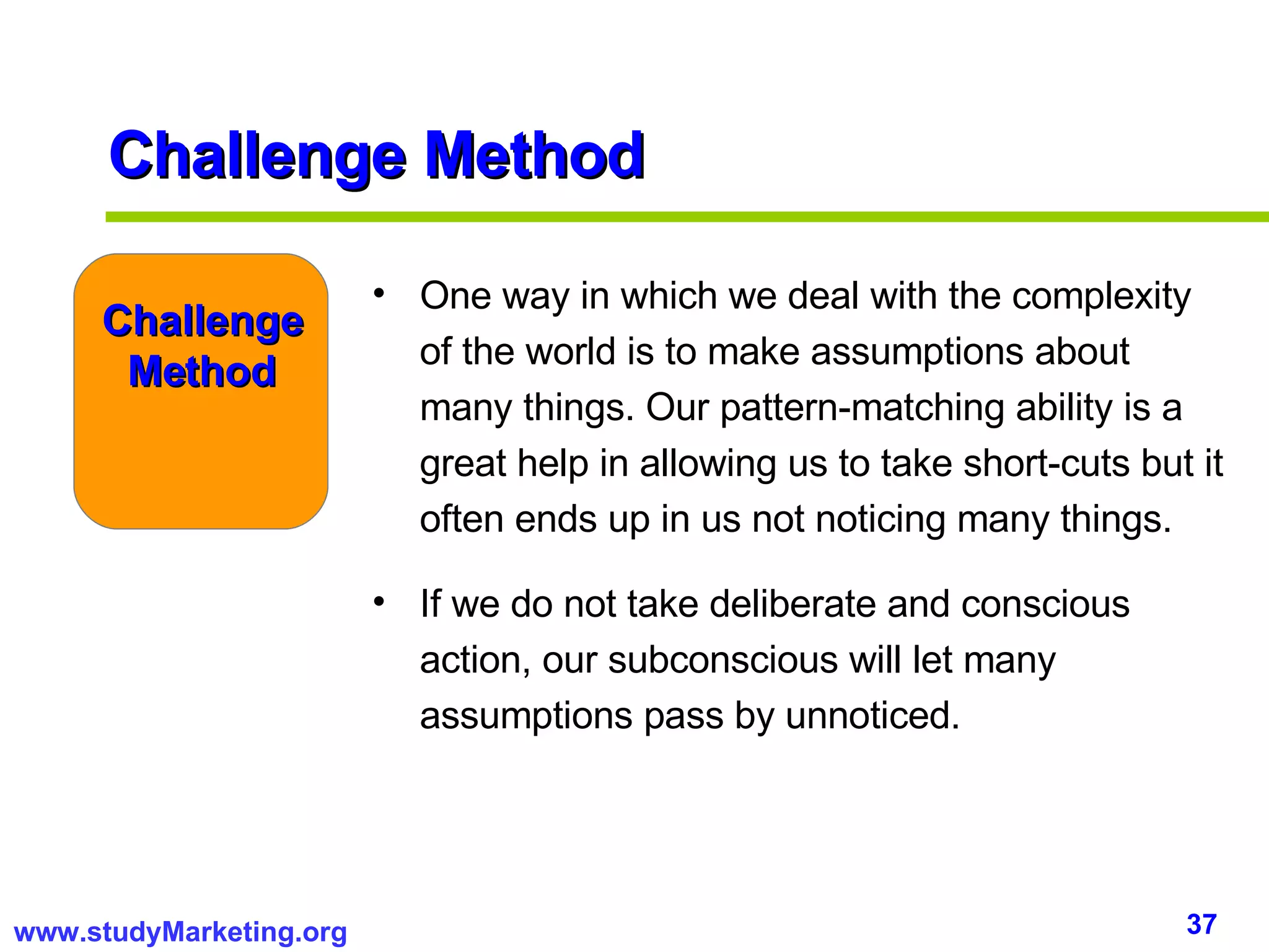 Challenge Method One way in which we deal with the complexity of the world is to make assumptions about many things. Our pattern-matching ability is a great help in allowing us to take short-cuts but it often ends up in us not noticing many things.  If we do not take deliberate and conscious action, our subconscious will let many assumptions pass by unnoticed.  Challenge Method 