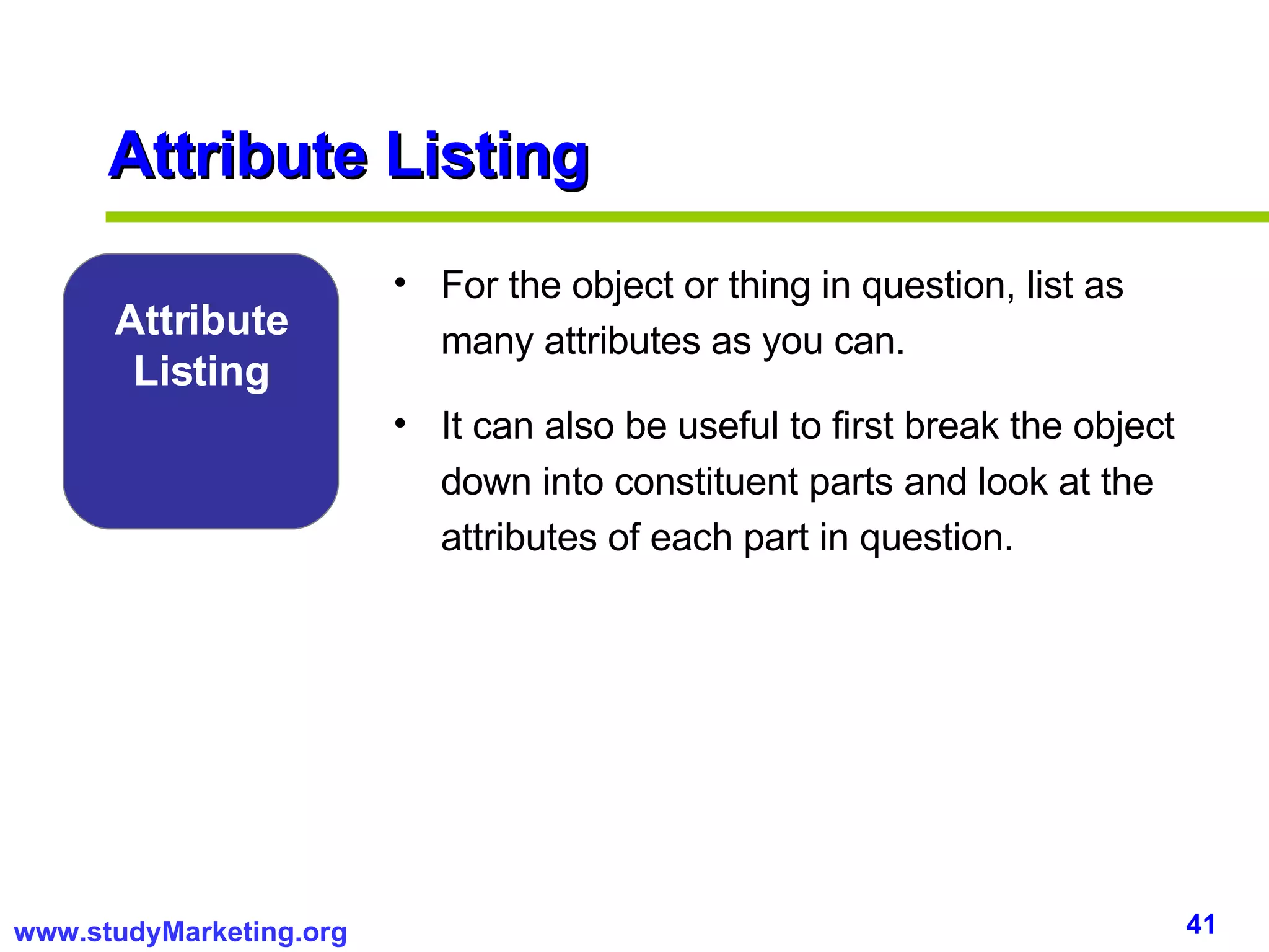 Attribute Listing For the object or thing in question, list as many attributes as you can.  It can also be useful to first break the object down into constituent parts and look at the attributes of each part in question.  Attribute Listing 
