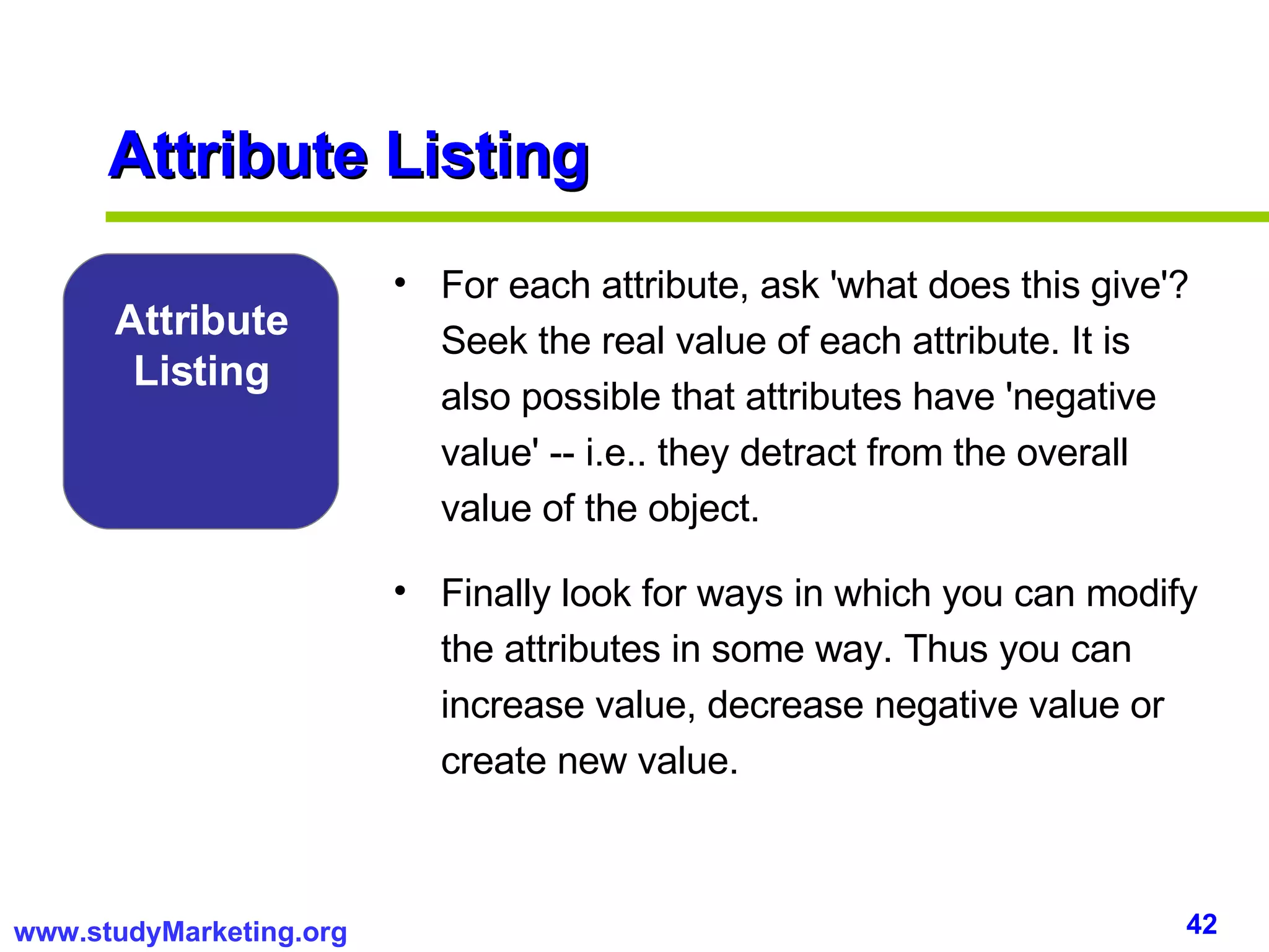 Attribute Listing For each attribute, ask 'what does this give'? Seek the real value of each attribute. It is also possible that attributes have 'negative value' -- i.e.. they detract from the overall value of the object. Finally look for ways in which you can modify the attributes in some way. Thus you can increase value, decrease negative value or create new value. Attribute Listing 