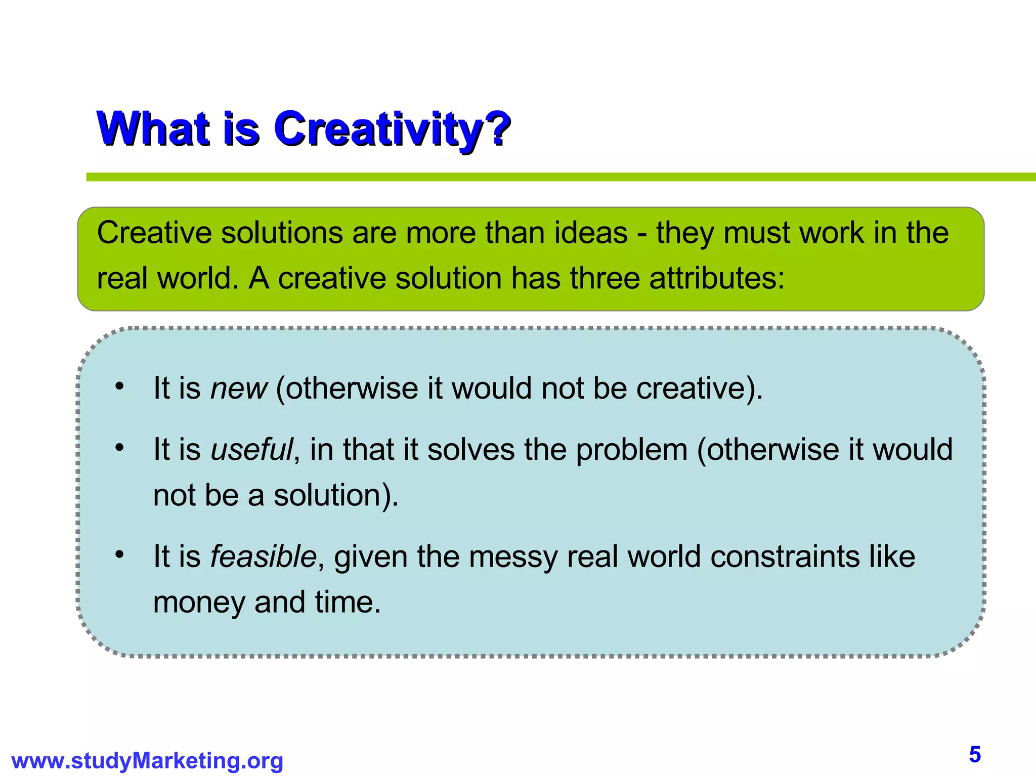 What is Creativity? Creative solutions are more than ideas - they must work in the real world. A creative solution has three attributes: It is  new  (otherwise it would not be creative).  It is  useful , in that it solves the problem (otherwise it would not be a solution).  It is  feasible , given the messy real world constraints like money and time.  