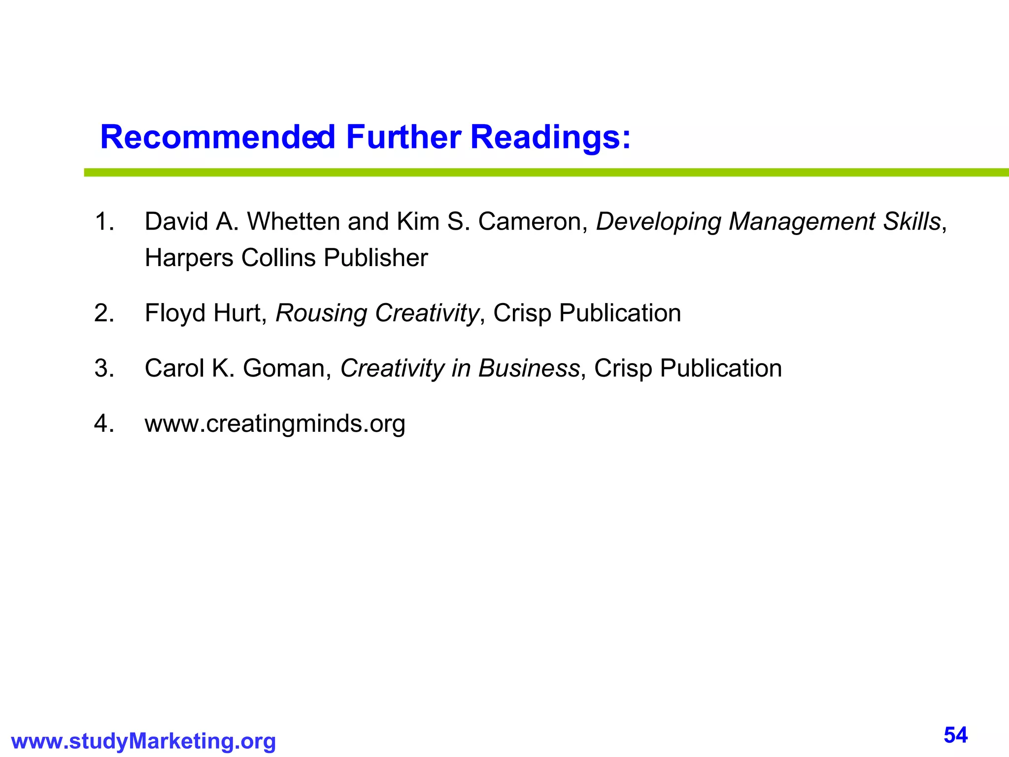 Recommended Further Readings: David A. Whetten and Kim S. Cameron,  Developing Management Skills , Harpers Collins Publisher Floyd Hurt,  Rousing Creativity , Crisp Publication Carol K. Goman,  Creativity in Business , Crisp Publication www.creatingminds.org 