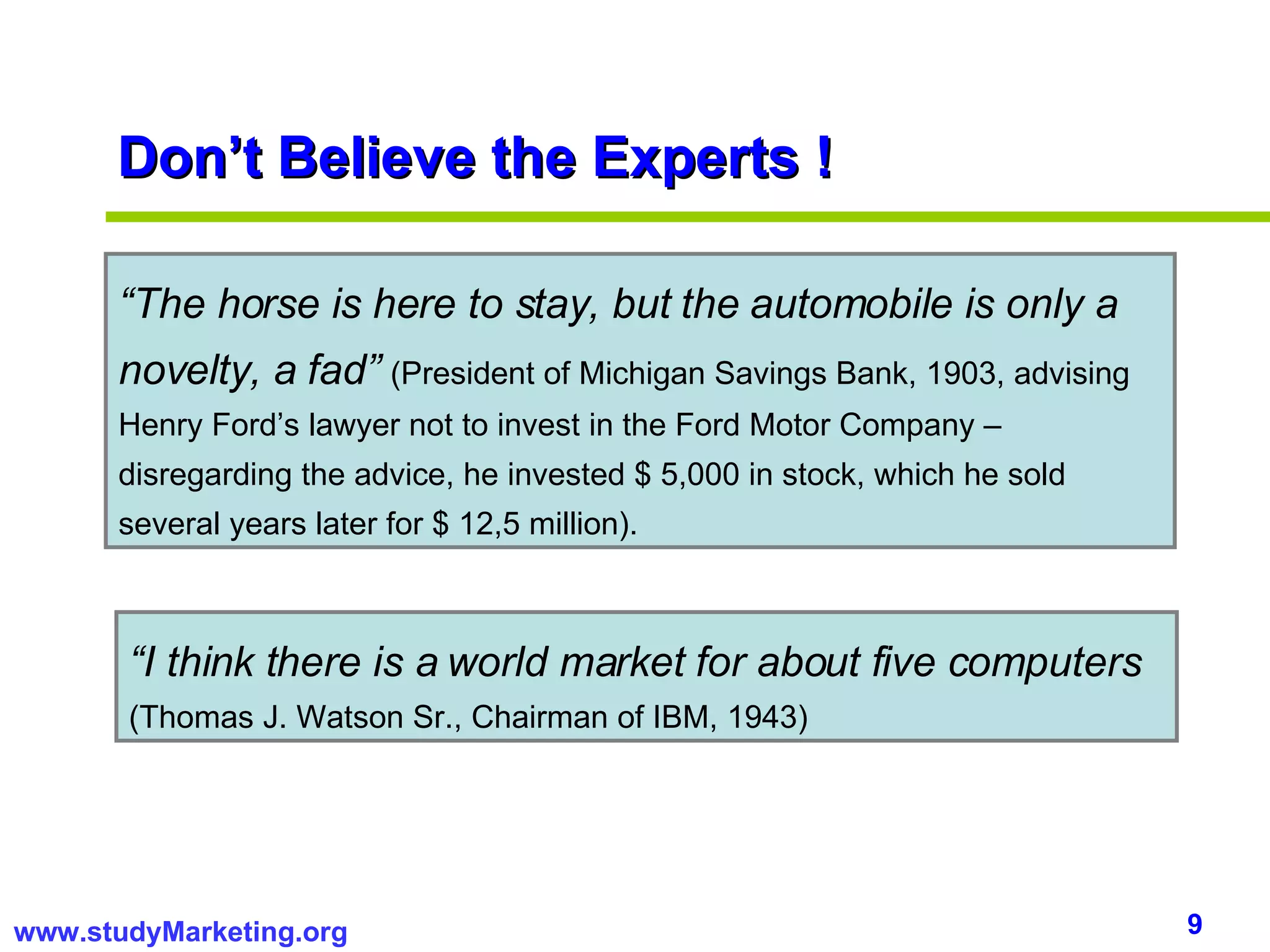 Don’t Believe the Experts ! “ The horse is here to stay, but the automobile is only a novelty, a fad”   (President of Michigan Savings Bank, 1903, advising Henry Ford’s lawyer not to invest in the Ford Motor Company – disregarding the advice, he invested $ 5,000 in stock, which he sold several years later for $ 12,5 million).  “ I think there is a world market for about five computers   (Thomas J. Watson Sr., Chairman of IBM, 1943) 