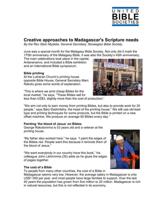 Creative approaches to Madagascar's Scripture needs
By the Rev Stein Mydske, General Secretary, Norwegian Bible Society.

June was a special month for the Malagasy Bible Society. Not only did it mark the
175th anniversary of the Malagasy Bible, it was also the Society’s 45th anniversary.
The main celebrations took place in the capital,
Antananarivo, and included a Bible exhibition
and an international Bible symposium.

Bible printing
At the Lutheran Church’s printing house
opposite Bible House, General Secretary Marc
Rakoto gives some words of explanation.

“This is where we print cheap Bibles for the
local market,” he says. “These Bibles sell for
less than US$3, slightly more than the cost of production.”

“We aim not only to earn money from printing Bibles, but also to provide work for 20
people,” says Bary Dadimilahy, the head of the printing house.” We still use old lead
type and printing techniques for some products, but the Bible is printed on a new
offset machine. We produce on average 60 Bibles every day.”

Painting ‘the blood of Jesus’ on Bibles
George Rakotonirina is 53 years old and a veteran at the
printing house.

“My father also worked here,” he says. “I paint the edges of
the Bibles red. People want this because it reminds them of
the blood of Jesus.”

“We want everybody in our country have this book,” his
colleague John Lahimirima (35) adds as he glues the edges
of pages together.

The cost of a Bible
To people from many other countries, the cost of a Bible in
Madagascar seems very low. However, the average salary in Madagascar is only
US$1 000 per year, and most people have large families to support. Over the last
40 years the population has grown from five million to 20 million. Madagascar is rich
in natural resources, but this is not reflected in its economy.
 