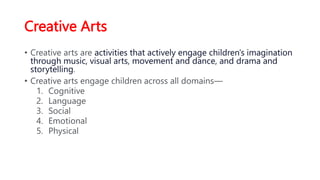 Creative Arts
• Creative arts are activities that actively engage children's imagination
through music, visual arts, movement and dance, and drama and
storytelling.
• Creative arts engage children across all domains—
1. Cognitive
2. Language
3. Social
4. Emotional
5. Physical
 