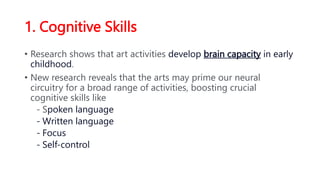 1. Cognitive Skills
• Research shows that art activities develop brain capacity in early
childhood.
• New research reveals that the arts may prime our neural
circuitry for a broad range of activities, boosting crucial
cognitive skills like
- Spoken language
- Written language
- Focus
- Self-control
 