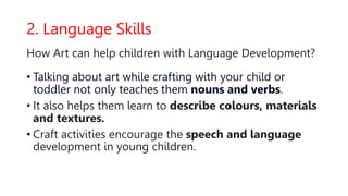 2. Language Skills
How Art can help children with Language Development?
• Talking about art while crafting with your child or
toddler not only teaches them nouns and verbs.
• It also helps them learn to describe colours, materials
and textures.
• Craft activities encourage the speech and language
development in young children.
 