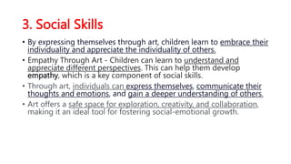 3. Social Skills
• By expressing themselves through art, children learn to embrace their
individuality and appreciate the individuality of others.
• Empathy Through Art - Children can learn to understand and
appreciate different perspectives. This can help them develop
empathy, which is a key component of social skills.
• Through art, individuals can express themselves, communicate their
thoughts and emotions, and gain a deeper understanding of others.
• Art offers a safe space for exploration, creativity, and collaboration,
making it an ideal tool for fostering social-emotional growth.
 