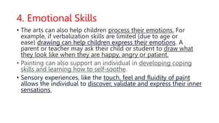 4. Emotional Skills
• The arts can also help children process their emotions. For
example, if verbalization skills are limited (due to age or
ease) drawing can help children express their emotions. A
parent or teacher may ask their child or student to draw what
they look like when they are happy, angry or patient.
• Painting can also support an individual in developing coping
skills and learning how to self-soothe.
• Sensory experiences, like the touch, feel and fluidity of paint
allows the individual to discover, validate and express their inner
sensations.
 