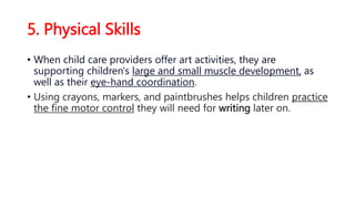 5. Physical Skills
• When child care providers offer art activities, they are
supporting children's large and small muscle development, as
well as their eye-hand coordination.
• Using crayons, markers, and paintbrushes helps children practice
the fine motor control they will need for writing later on.
 