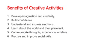 Benefits of Creative Activities
1. Develop imagination and creativity.
2. Build confidence.
3. Understand and express emotions.
4. Learn about the world and their place in it.
5. Communicate thoughts, experiences or ideas.
6. Practise and improve social skills.
 