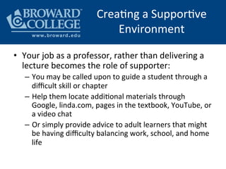 CreaHng	
  a	
  SupporHve	
  
Environment	
  
•  Your	
  job	
  as	
  a	
  professor,	
  rather	
  than	
  delivering	
  a	
  
lecture	
  becomes	
  the	
  role	
  of	
  supporter:	
  
–  You	
  may	
  be	
  called	
  upon	
  to	
  guide	
  a	
  student	
  through	
  a	
  
diﬃcult	
  skill	
  or	
  chapter	
  
–  Help	
  them	
  locate	
  addiHonal	
  materials	
  through	
  
Google,	
  linda.com,	
  pages	
  in	
  the	
  textbook,	
  YouTube,	
  or	
  
a	
  video	
  chat	
  
–  Or	
  simply	
  provide	
  advice	
  to	
  adult	
  learners	
  that	
  might	
  
be	
  having	
  diﬃculty	
  balancing	
  work,	
  school,	
  and	
  home	
  
life	
  
 